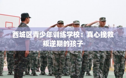 西城区青少年训练学校：真心挽救叛逆期的孩子