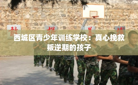 西城区青少年训练学校：真心挽救叛逆期的孩子