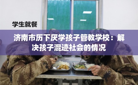济南市历下厌学孩子管教学校：解决孩子混迹社会的情况