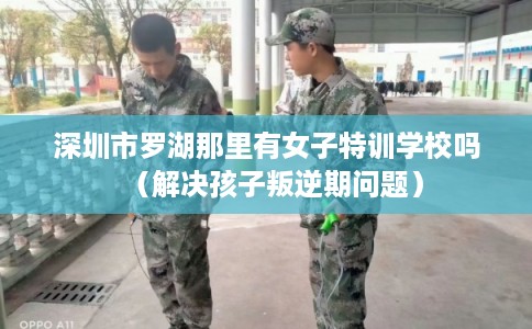 深圳市罗湖那里有女子特训学校吗（解决孩子叛逆期问题）