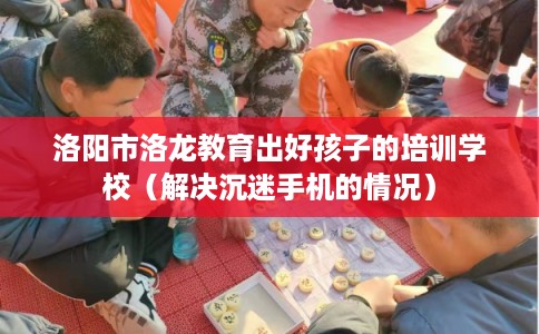 洛阳市洛龙教育出好孩子的培训学校（解决沉迷手机的情况）