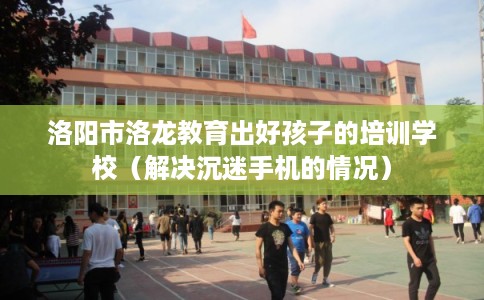 洛阳市洛龙教育出好孩子的培训学校（解决沉迷手机的情况）