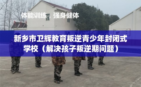 新乡市卫辉教育叛逆青少年封闭式学校（解决孩子叛逆期问题）