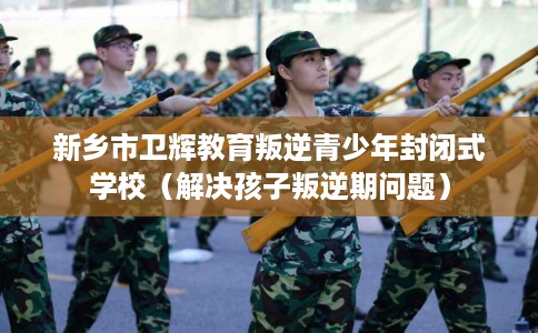 新乡市卫辉教育叛逆青少年封闭式学校（解决孩子叛逆期问题）