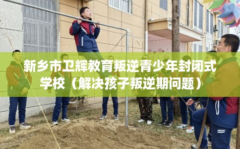 新乡市卫辉教育叛逆青少年封闭式学校（解决孩子叛逆期问题）