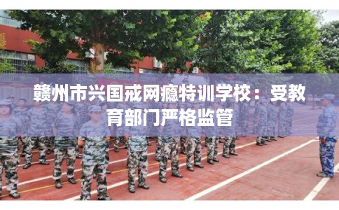 赣州市兴国戒网瘾特训学校：受教育部门严格监管