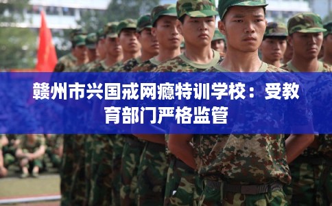 赣州市兴国戒网瘾特训学校：受教育部门严格监管