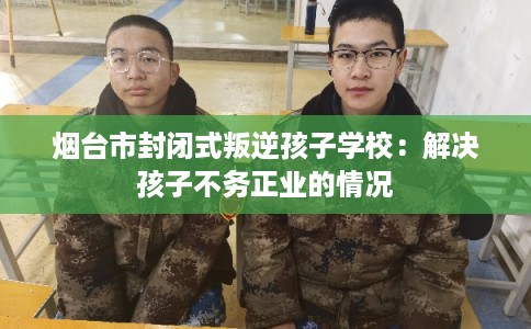 烟台市封闭式叛逆孩子学校：解决孩子不务正业的情况