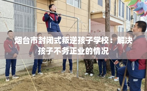 烟台市封闭式叛逆孩子学校：解决孩子不务正业的情况