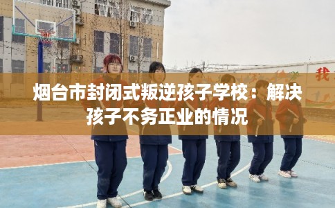 烟台市封闭式叛逆孩子学校：解决孩子不务正业的情况
