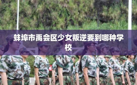 蚌埠市禹会区少女叛逆要到哪种学校