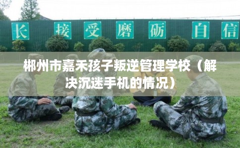 郴州市嘉禾孩子叛逆管理学校（解决沉迷手机的情况）