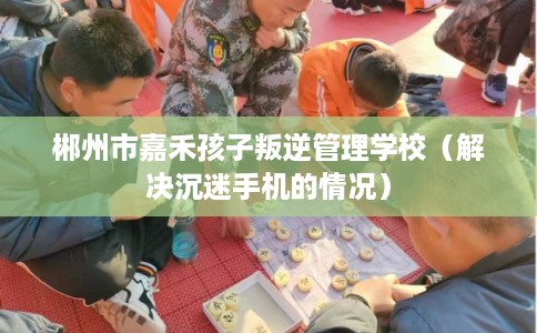 郴州市嘉禾孩子叛逆管理学校（解决沉迷手机的情况）