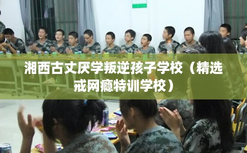 湘西古丈厌学叛逆孩子学校（精选戒网瘾特训学校）