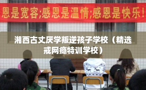 湘西古丈厌学叛逆孩子学校（精选戒网瘾特训学校）