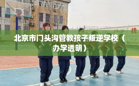 北京市门头沟管教孩子叛逆学校（办学透明）