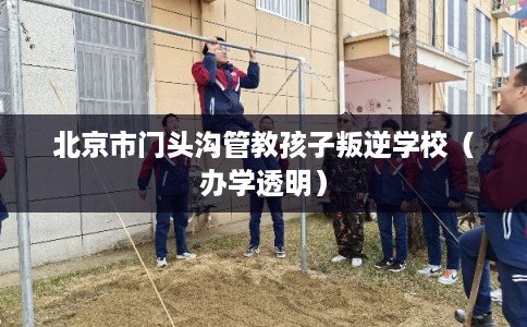 北京市门头沟管教孩子叛逆学校（办学透明）