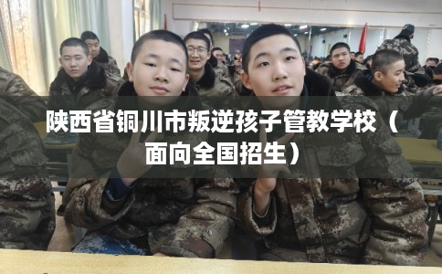 陕西省铜川市叛逆孩子管教学校（面向全国招生）