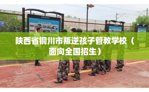 陕西省铜川市叛逆孩子管教学校（面向全国招生）