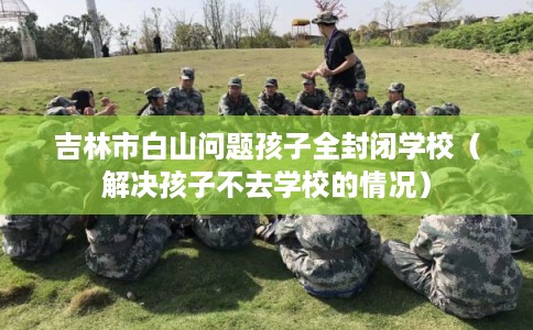 吉林市白山问题孩子全封闭学校（解决孩子不去学校的情况）