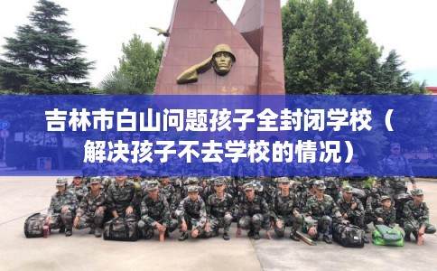 吉林市白山问题孩子全封闭学校（解决孩子不去学校的情况）