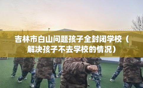 吉林市白山问题孩子全封闭学校（解决孩子不去学校的情况）