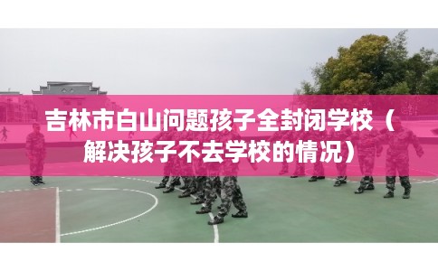 吉林市白山问题孩子全封闭学校（解决孩子不去学校的情况）