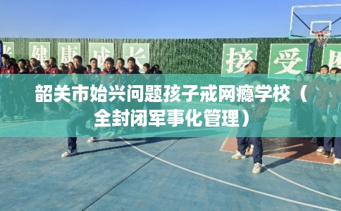 韶关市始兴问题孩子戒网瘾学校（全封闭军事化管理）