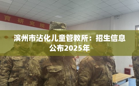 滨州市沾化儿童管教所:招生信息公布2025年 滨州市沾化儿童管教所:招生信息公布2025年