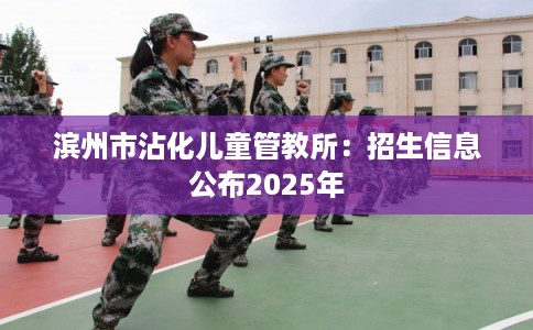 滨州市沾化儿童管教所:招生信息公布2025年 滨州市沾化儿童管教所:招生信息公布2025年