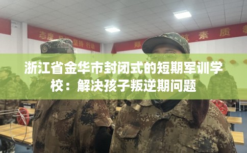 浙江省金华市封闭式的短期军训学校:解决孩子叛逆期问题 浙江省金华市封闭式的短期军训学校:解决孩子叛逆期问题