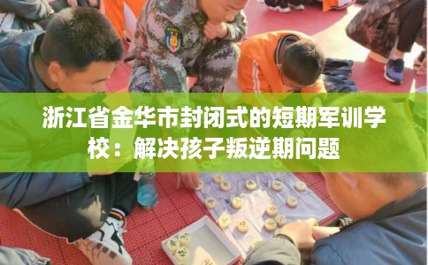 浙江省金华市封闭式的短期军训学校:解决孩子叛逆期问题 浙江省金华市封闭式的短期军训学校:解决孩子叛逆期问题