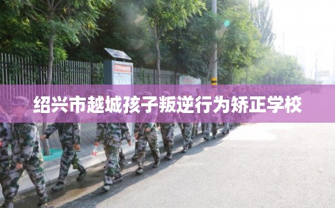 绍兴市越城孩子叛逆行为矫正学校