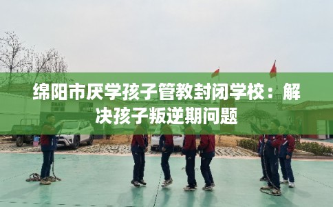 绵阳市厌学孩子管教封闭学校：解决孩子叛逆期问题