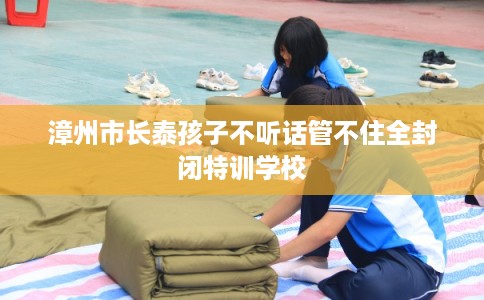 漳州市长泰孩子不听话管不住全封闭特训学校