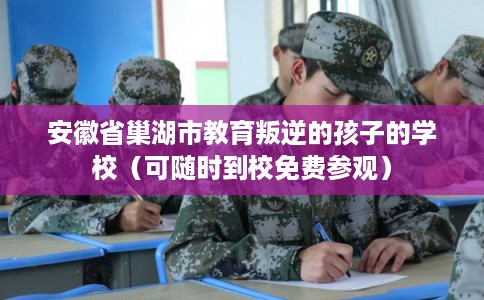 安徽省巢湖市教育叛逆的孩子的学校（可随时到校免费参观）