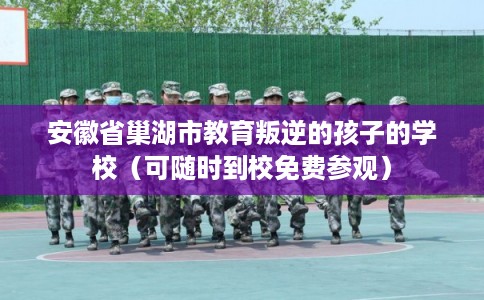 安徽省巢湖市教育叛逆的孩子的学校（可随时到校免费参观）