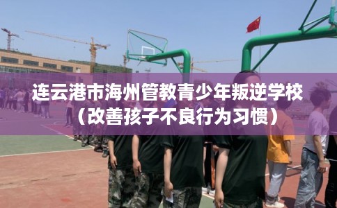 连云港市海州管教青少年叛逆学校（改善孩子不良行为习惯）