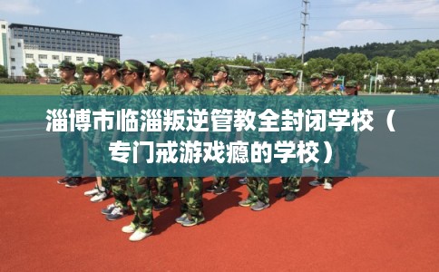 淄博市临淄叛逆管教全封闭学校（专门戒游戏瘾的学校）