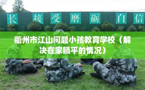 衢州市江山问题小孩教育学校（解决在家躺平的情况）
