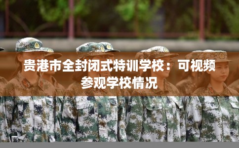 贵港市全封闭式特训学校:可视频参观学校情况 贵港市全封闭式特训学校:可视频参观学校情况