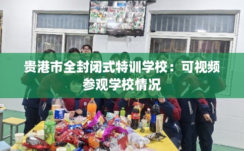 贵港市全封闭式特训学校:可视频参观学校情况 贵港市全封闭式特训学校:可视频参观学校情况