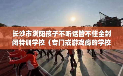 长沙市浏阳孩子不听话管不住全封闭特训学校(专门戒游戏瘾的学校) 长沙市浏阳孩子不听话管不住全封闭特训学校(专门戒游戏瘾的学校)
