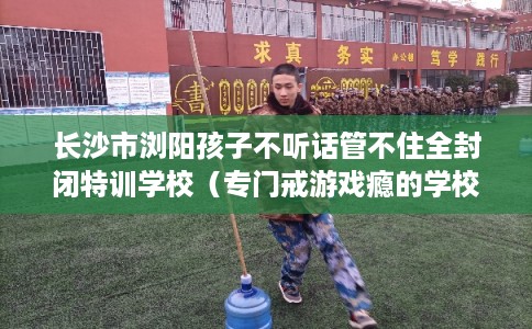 长沙市浏阳孩子不听话管不住全封闭特训学校(专门戒游戏瘾的学校) 长沙市浏阳孩子不听话管不住全封闭特训学校(专门戒游戏瘾的学校)