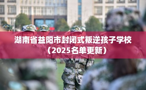湖南省益阳市封闭式叛逆孩子学校（2025名单更新）