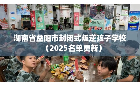 湖南省益阳市封闭式叛逆孩子学校（2025名单更新）