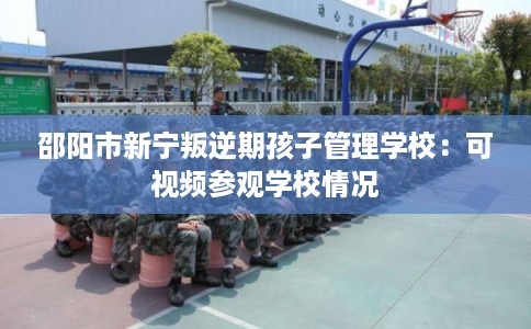 邵阳市新宁叛逆期孩子管理学校:可视频参观学校情况 邵阳市新宁叛逆期孩子管理学校:可视频参观学校情况