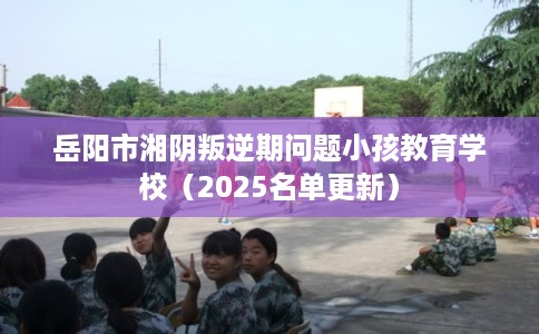 岳阳市湘阴叛逆期问题小孩教育学校（2025名单更新）