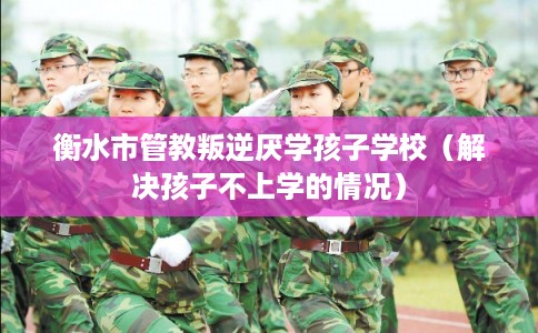 衡水市管教叛逆厌学孩子学校（解决孩子不上学的情况）
