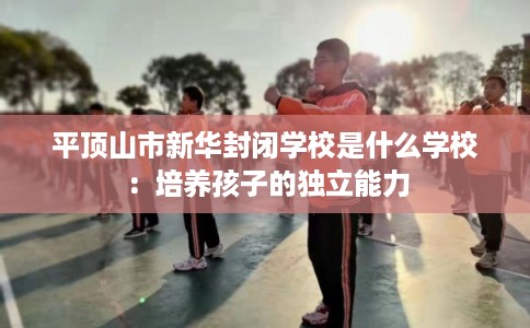 平顶山市新华封闭学校是什么学校:培养孩子的独立能力 平顶山市新华封闭学校是什么学校:培养孩子的独立能力